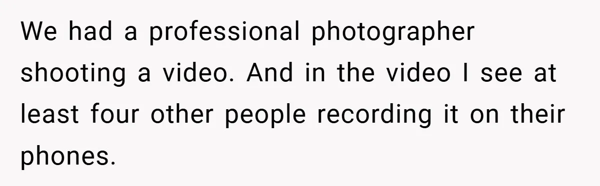 We had a professional photographer shooting a video. And in the video I see at least four other people recording it on their phones.