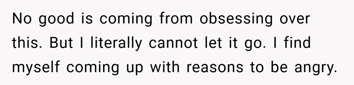 No good is coming from obsessing over this. But I literally cannot let it go. I find myself coming up with reasons to be angry.