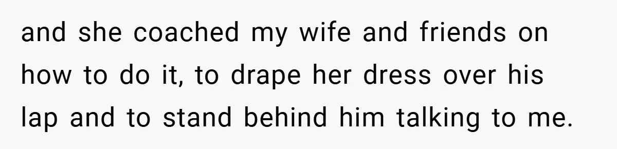 and she coached my wife and friends on how to do it, to drape her dress over his lap and to stand behind him talking to me.