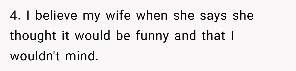 4. I believe my wife when she says she thought it would be funny and that I wouldn't mind.