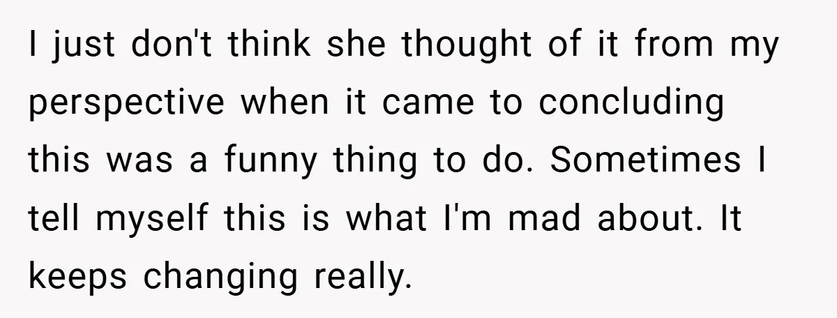 I just don't think she thought of it from my perspective when it came to concluding this was a funny thing to do. Sometimes I tell myself this is what...