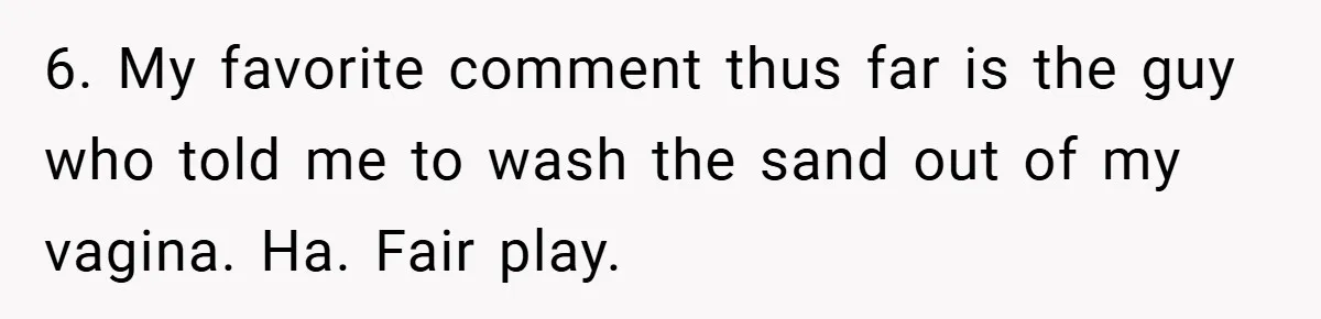 6. My favorite comment thus far is the guy who told me to wash the sand out of my vagina. Ha. Fair play.