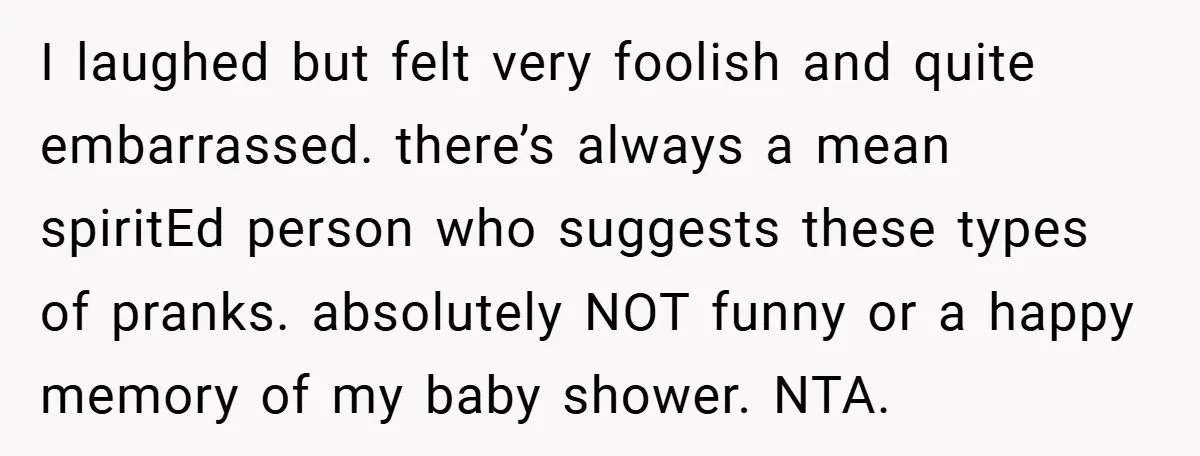 I laughed but felt very foolish and quite embarrassed. there’s always a mean spiritEd person who suggests these types of pranks. absolutely NOT funny or a happy memory of my...