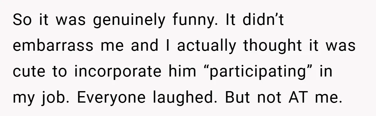 So it was genuinely funny. It didn’t embarrass me and I actually thought it was cute to incorporate him “participating” in my job. Everyone laughed. But not AT me.