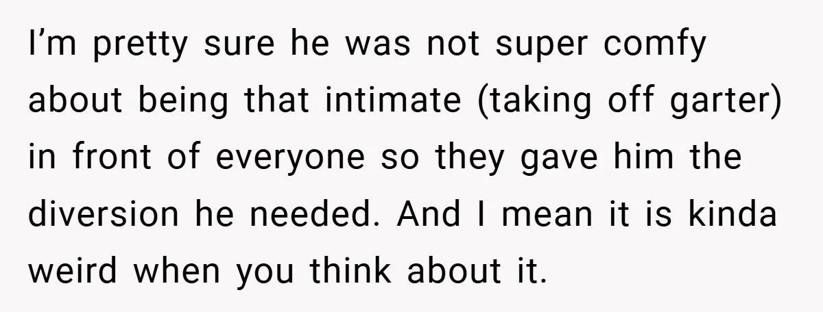 I’m pretty sure he was not super comfy about being that intimate (taking off garter) in front of everyone so they gave him the diversion he needed. And I mean...