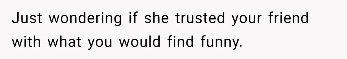 Just wondering if she trusted your friend with what you would find funny.