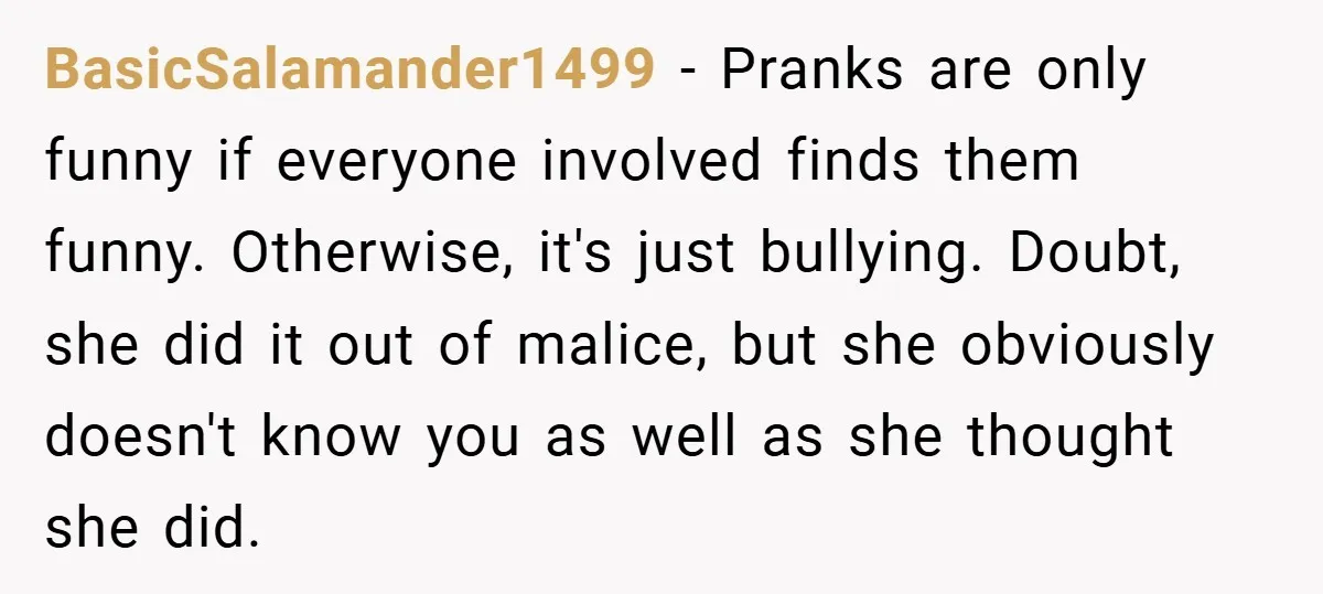 BasicSalamander1499 − Pranks are only funny if everyone involved finds them funny. Otherwise, it's just bullying. Doubt, she did it out of malice, but she obviously doesn't know you as...