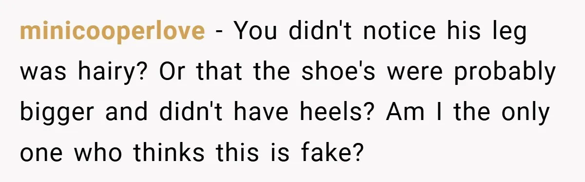 minicooperlove − You didn't notice his leg was hairy? Or that the shoe's were probably bigger and didn't have heels? Am I the only one who thinks this is fake?
