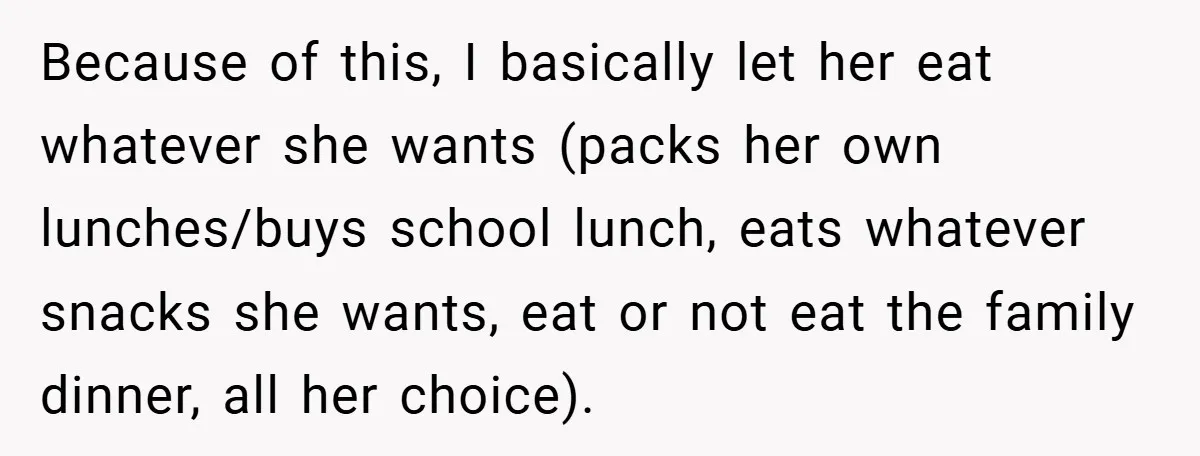Because of this, I basically let her eat whatever she wants (packs her own lunches/buys school lunch, eats whatever snacks she wants, eat or not eat the family dinner, all...