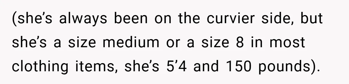 (she’s always been on the curvier side, but she’s a size medium or a size 8 in most clothing items, she’s 5’4 and 150 pounds).