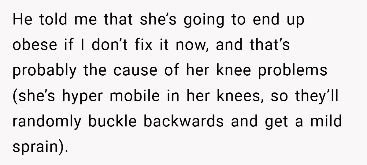 He told me that she’s going to end up obese if I don’t fix it now, and that’s probably the cause of her knee problems (she’s hyper mobile in her...