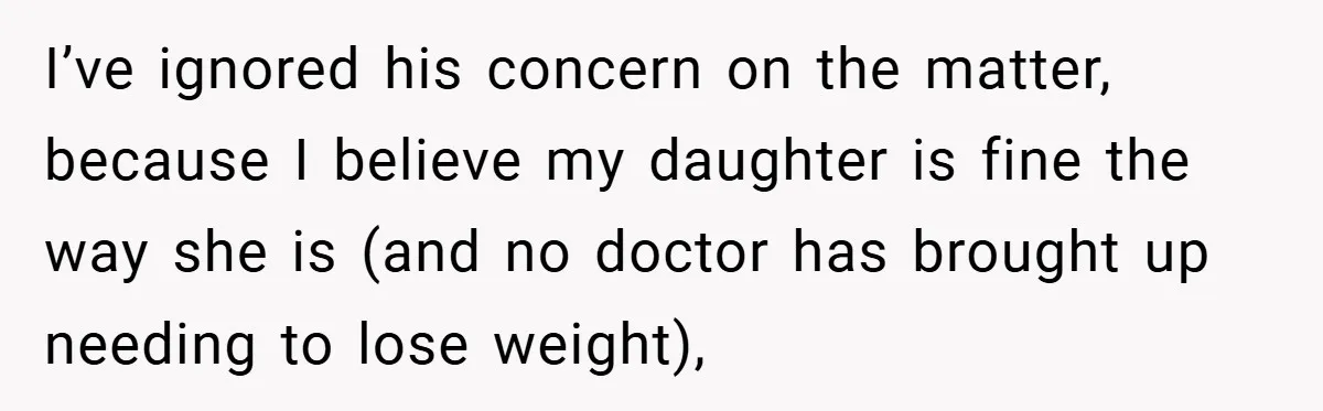 I’ve ignored his concern on the matter, because I believe my daughter is fine the way she is (and no doctor has brought up needing to lose weight),