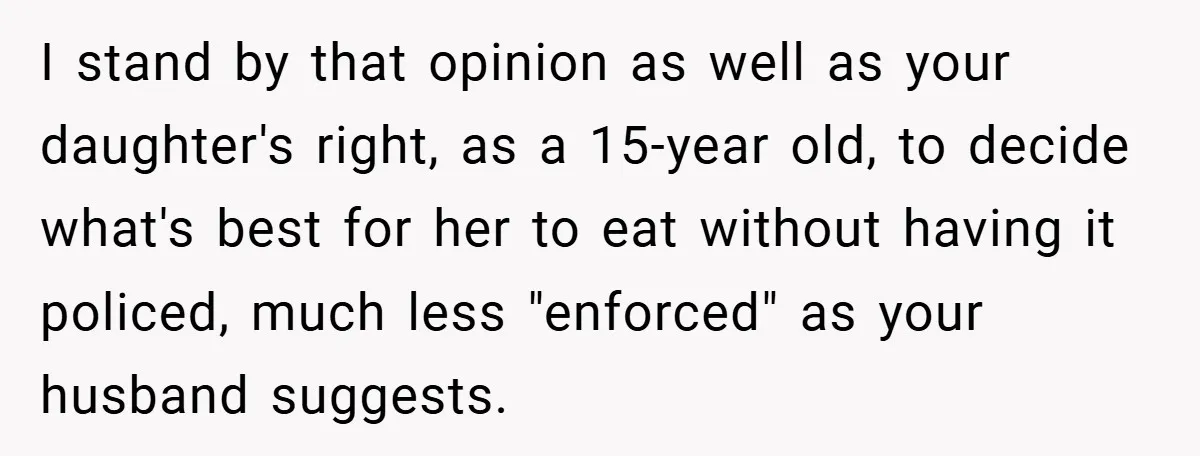 I stand by that opinion as well as your daughter's right, as a 15-year old, to decide what's best for her to eat without having it policed, much less "enforced"...