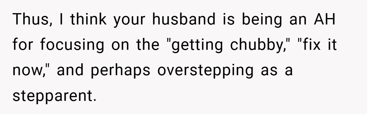 Thus, I think your husband is being an AH for focusing on the "getting chubby," "fix it now," and perhaps overstepping as a stepparent.