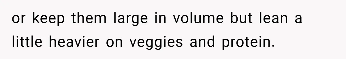 or keep them large in volume but lean a little heavier on veggies and protein.