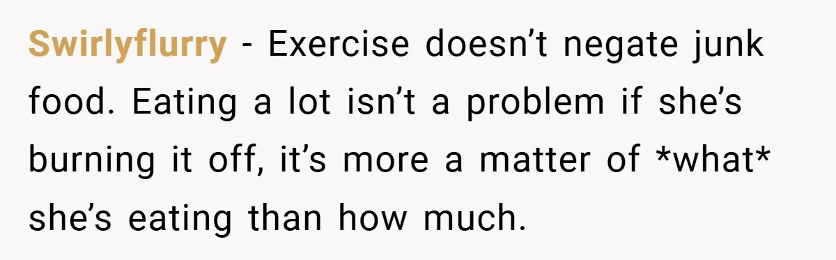 Swirlyflurry − Exercise doesn’t negate junk food. Eating a lot isn’t a problem if she’s burning it off, it’s more a matter of *what* she’s eating than how much.