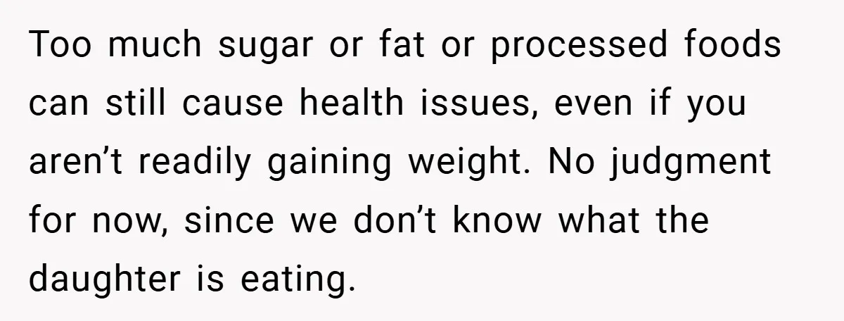 Too much sugar or fat or processed foods can still cause health issues, even if you aren’t readily gaining weight. No judgment for now, since we don’t know what the...