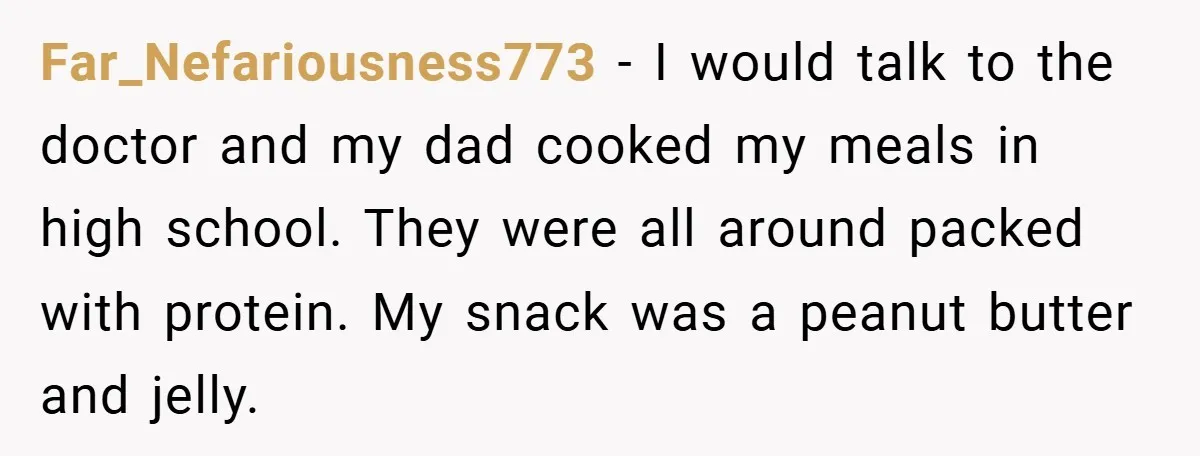 Far_Nefariousness773 − I would talk to the doctor and my dad cooked my meals in high school. They were all around packed with protein. My snack was a peanut butter...