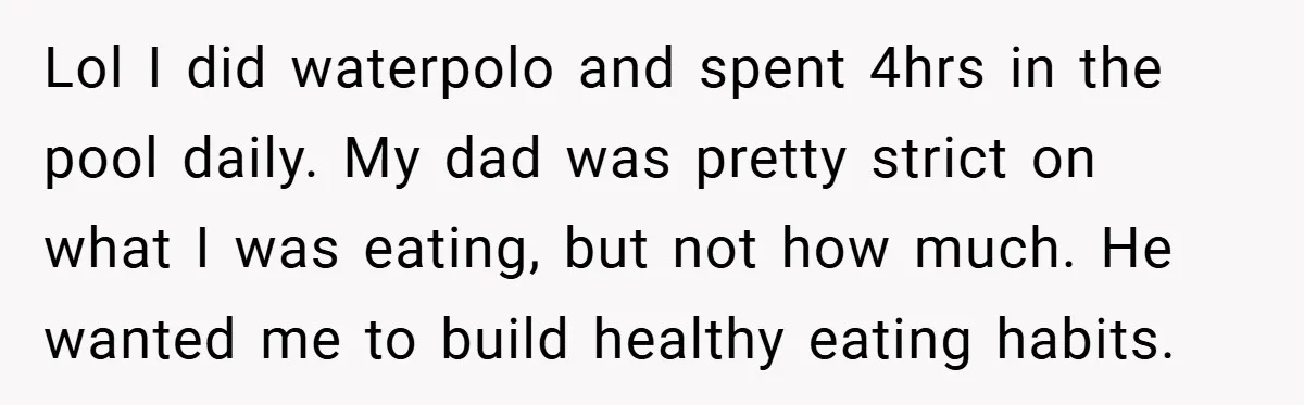 Lol I did waterpolo and spent 4hrs in the pool daily. My dad was pretty strict on what I was eating, but not how much. He wanted me to build...