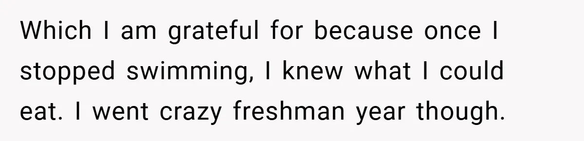 Which I am grateful for because once I stopped swimming, I knew what I could eat. I went crazy freshman year though.