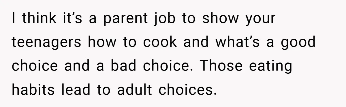 I think it’s a parent job to show your teenagers how to cook and what’s a good choice and a bad choice. Those eating habits lead to adult choices.
