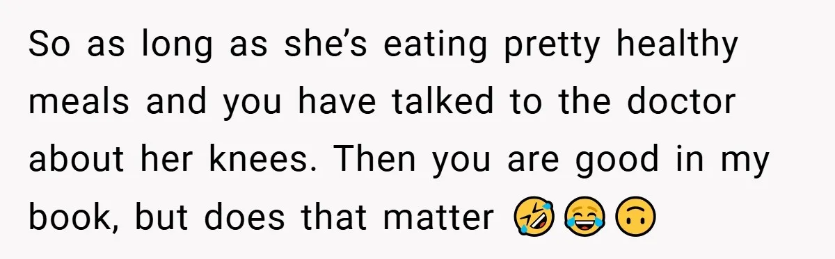 So as long as she’s eating pretty healthy meals and you have talked to the doctor about her knees. Then you are good in my book, but does that matter...
