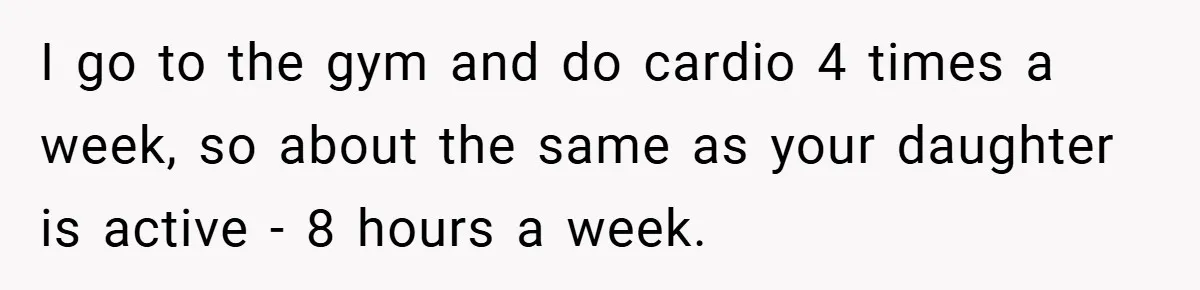 I go to the gym and do cardio 4 times a week, so about the same as your daughter is active - 8 hours a week.
