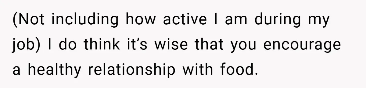 (Not including how active I am during my job) I do think it’s wise that you encourage a healthy relationship with food.