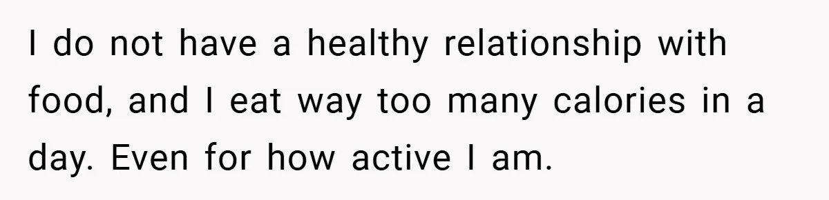 I do not have a healthy relationship with food, and I eat way too many calories in a day. Even for how active I am.