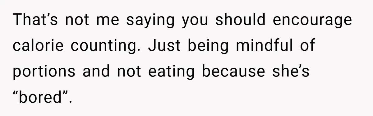 That’s not me saying you should encourage calorie counting. Just being mindful of portions and not eating because she’s “bored”.
