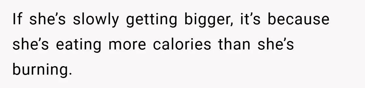If she’s slowly getting bigger, it’s because she’s eating more calories than she’s burning.