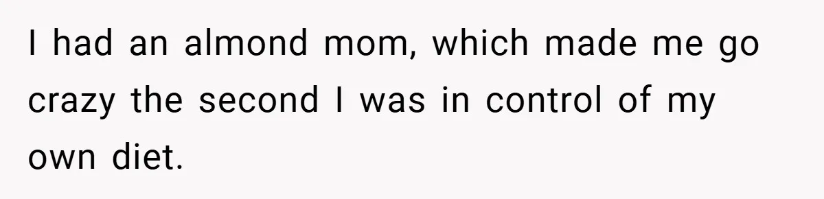 I had an almond mom, which made me go crazy the second I was in control of my own diet.