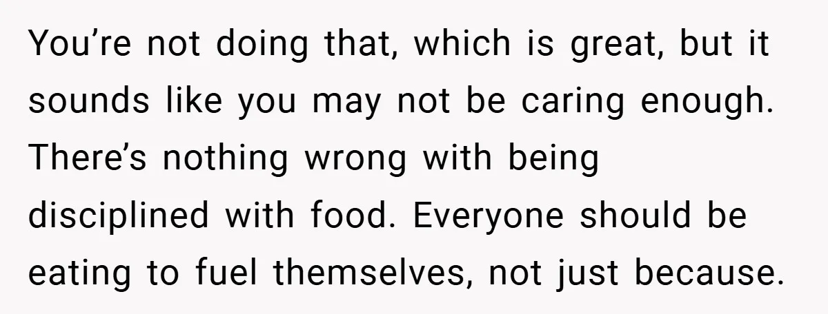 You’re not doing that, which is great, but it sounds like you may not be caring enough. There’s nothing wrong with being disciplined with food. Everyone should be eating to...