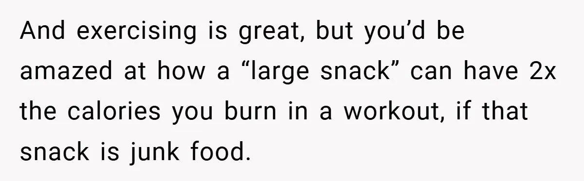 And exercising is great, but you’d be amazed at how a “large snack” can have 2x the calories you burn in a workout, if that snack is junk food.