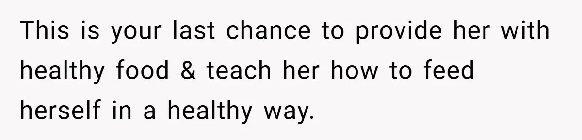 This is your last chance to provide her with healthy food & teach her how to feed herself in a healthy way.