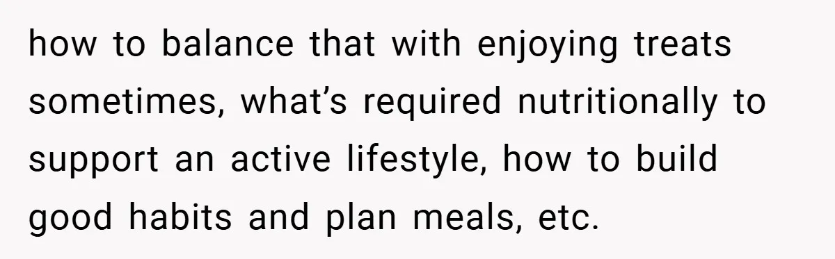 how to balance that with enjoying treats sometimes, what’s required nutritionally to support an active lifestyle, how to build good habits and plan meals, etc.