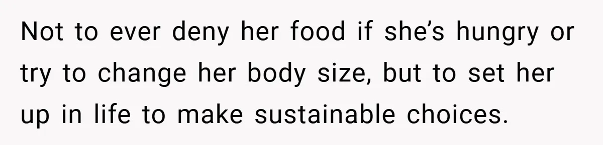Not to ever deny her food if she’s hungry or try to change her body size, but to set her up in life to make sustainable choices.