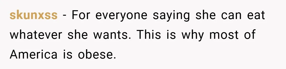 skunxss − For everyone saying she can eat whatever she wants. This is why most of America is obese.