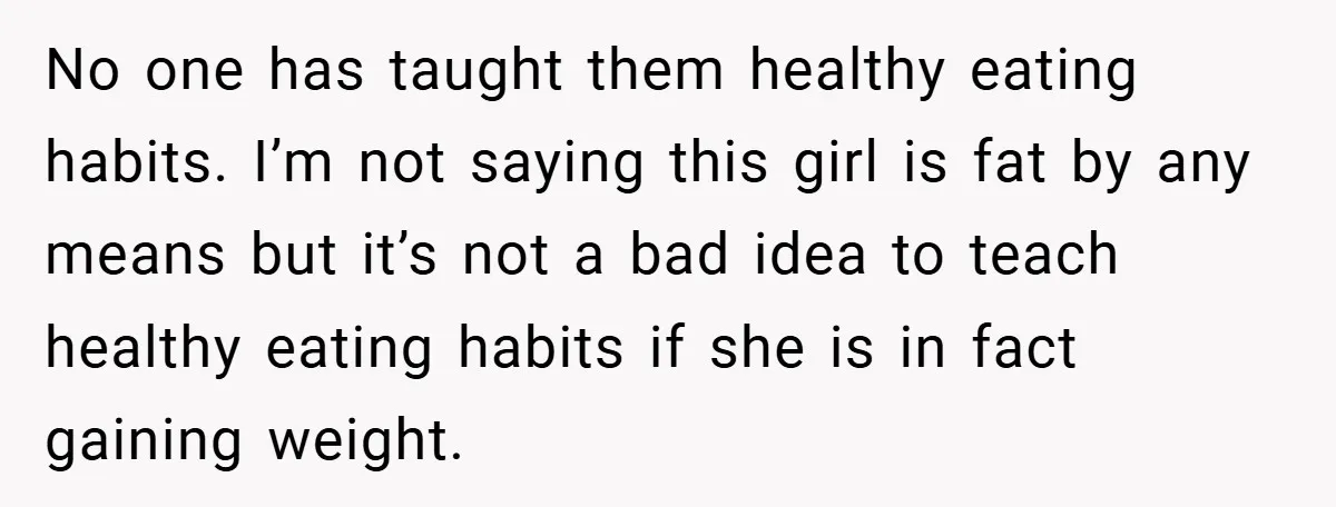No one has taught them healthy eating habits. I’m not saying this girl is fat by any means but it’s not a bad idea to teach healthy eating habits if...