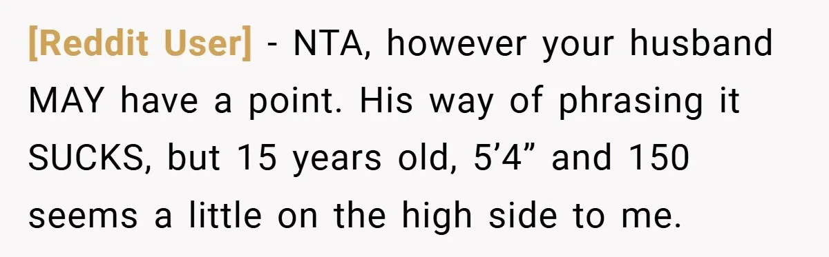 [Reddit User] − NTA, however your husband MAY have a point. His way of phrasing it SUCKS, but 15 years old, 5’4” and 150 seems a little on the high...