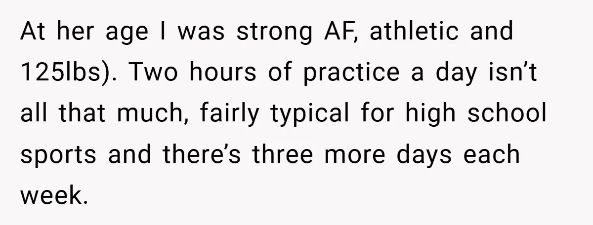 At her age I was strong AF, athletic and 125lbs). Two hours of practice a day isn’t all that much, fairly typical for high school sports and there’s three more...