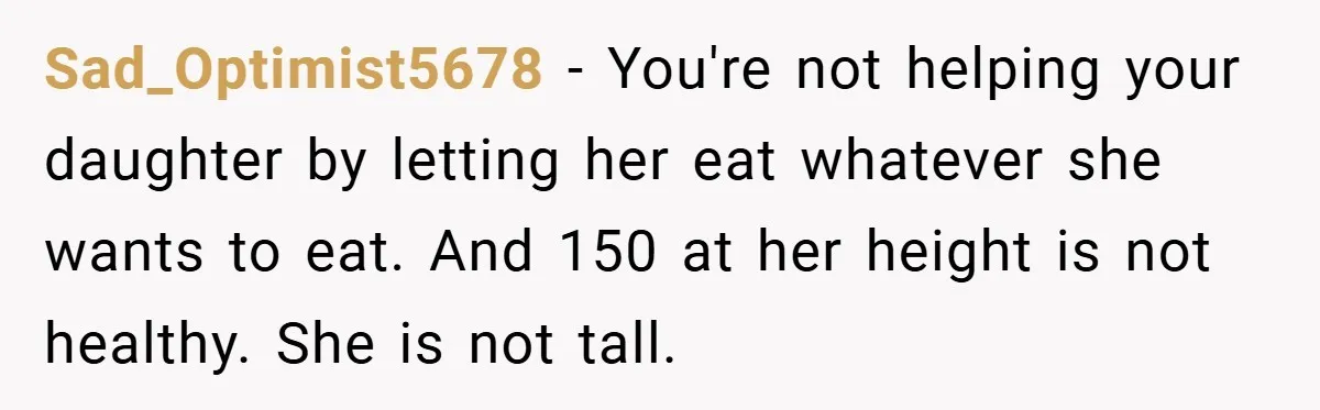 Sad_Optimist5678 − You're not helping your daughter by letting her eat whatever she wants to eat. And 150 at her height is not healthy. She is not tall.