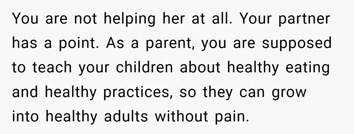 You are not helping her at all. Your partner has a point. As a parent, you are supposed to teach your children about healthy eating and healthy practices, so they...