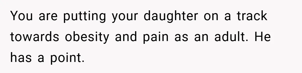 You are putting your daughter on a track towards obesity and pain as an adult. He has a point.