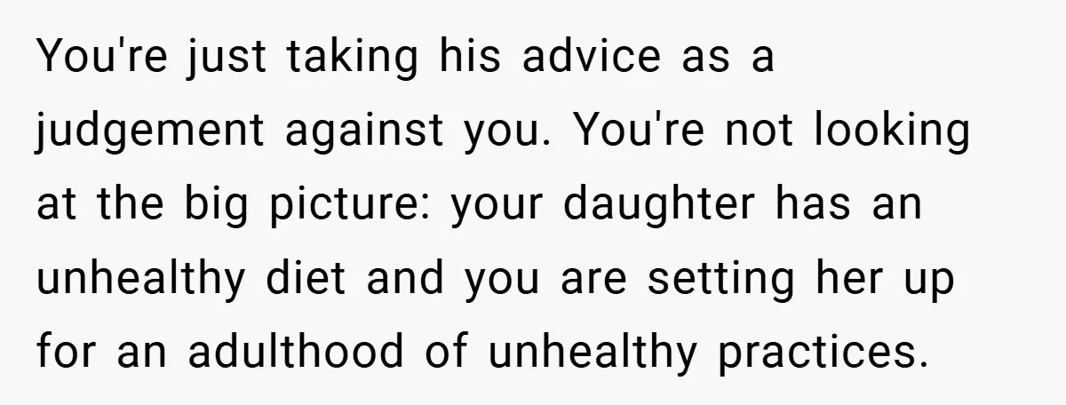 You're just taking his advice as a judgement against you. You're not looking at the big picture: your daughter has an unhealthy diet and you are setting her up for...