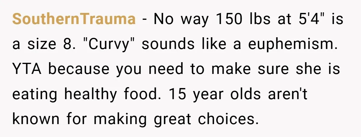 SouthernTrauma − No way 150 lbs at 5'4" is a size 8. "Curvy" sounds like a euphemism. YTA because you need to make sure she is eating healthy food. 15...