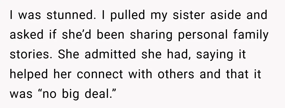 I was stunned. I pulled my sister aside and asked if she’d been sharing personal family stories. She admitted she had, saying it helped her connect with others and that...