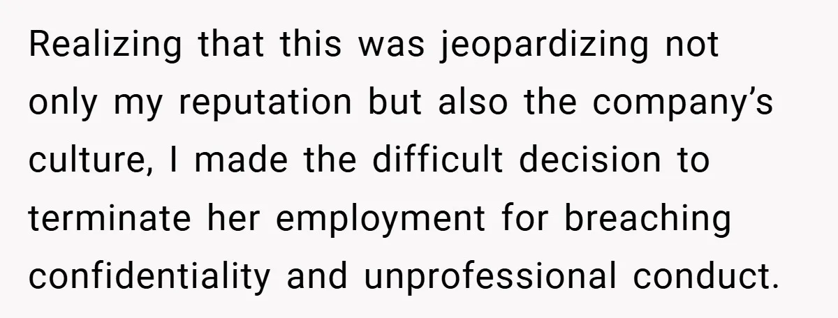 Realizing that this was jeopardizing not only my reputation but also the company’s culture, I made the difficult decision to terminate her employment for breaching confidentiality and unprofessional conduct.