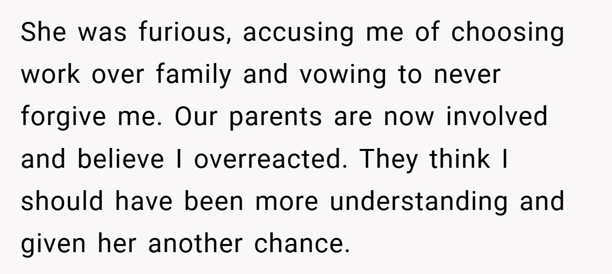 She was furious, accusing me of choosing work over family and vowing to never forgive me. Our parents are now involved and believe I overreacted. They think I should have...