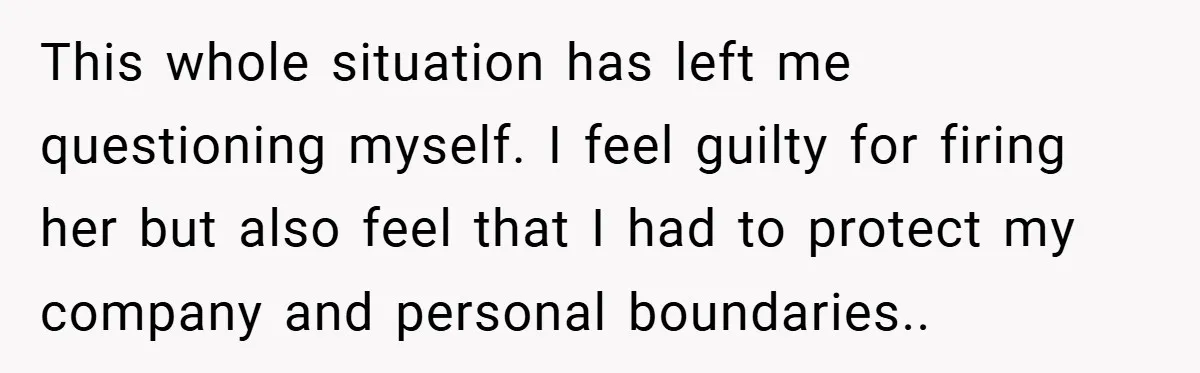 This whole situation has left me questioning myself. I feel guilty for firing her but also feel that I had to protect my company and personal boundaries..